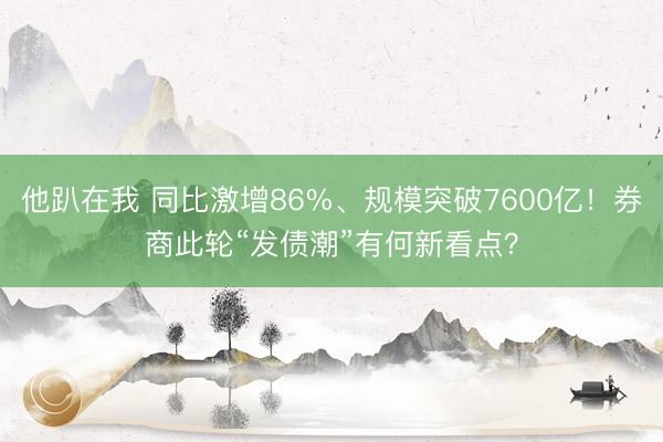 他趴在我 同比激增86%、规模突破7600亿！券商此轮“发债潮”有何新看点？