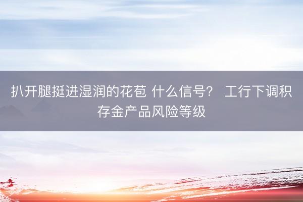 扒开腿挺进湿润的花苞 什么信号？ 工行下调积存金产品风险等级