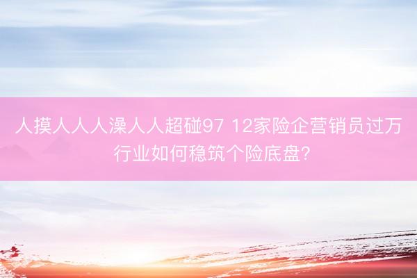 人摸人人人澡人人超碰97 12家险企营销员过万 行业如何稳筑个险底盘？
