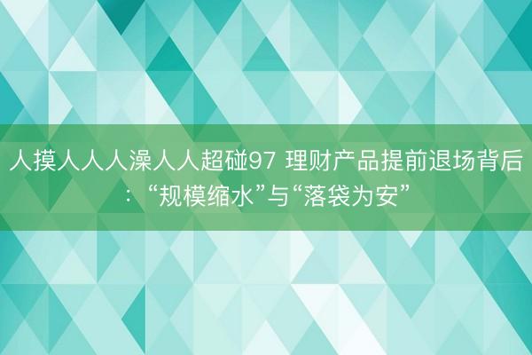 人摸人人人澡人人超碰97 理财产品提前退场背后：“规模缩水”与“落袋为安”