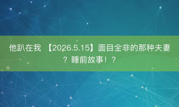 他趴在我 【2026.5.15】面目全非的那种夫妻？睡前故事！？