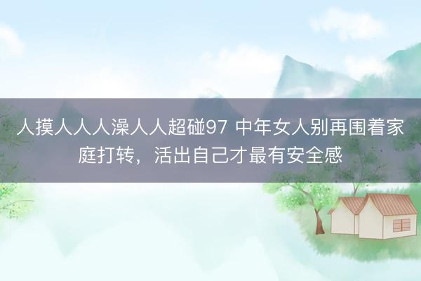 人摸人人人澡人人超碰97 中年女人别再围着家庭打转，活出自己才最有安全感