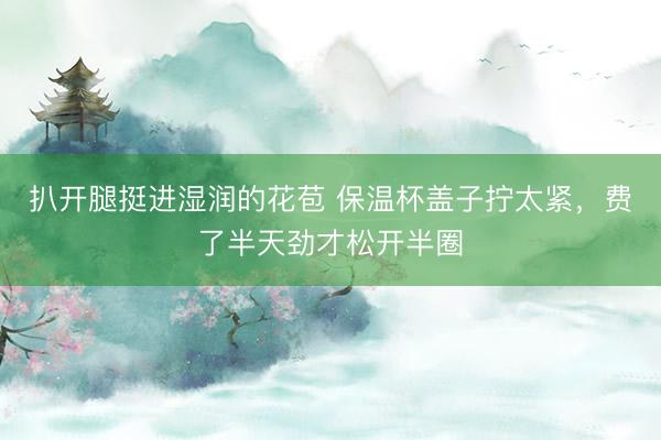 扒开腿挺进湿润的花苞 保温杯盖子拧太紧，费了半天劲才松开半圈