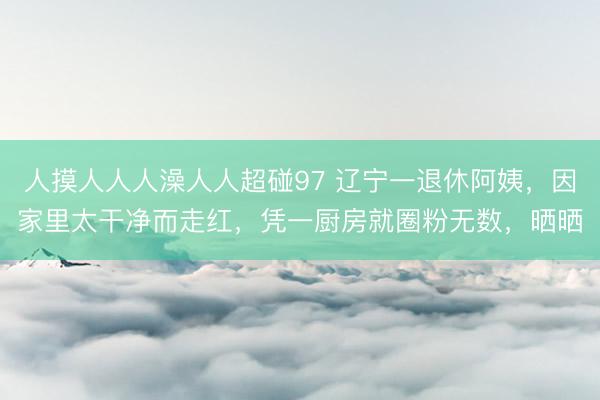 人摸人人人澡人人超碰97 辽宁一退休阿姨，因家里太干净而走红，凭一厨房就圈粉无数，晒晒