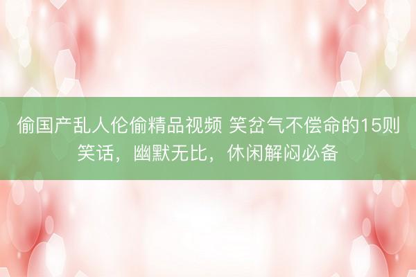 偷国产乱人伦偷精品视频 笑岔气不偿命的15则笑话，幽默无比，休闲解闷必备
