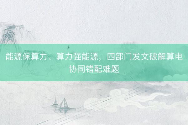 能源保算力、算力强能源，四部门发文破解算电协同错配难题