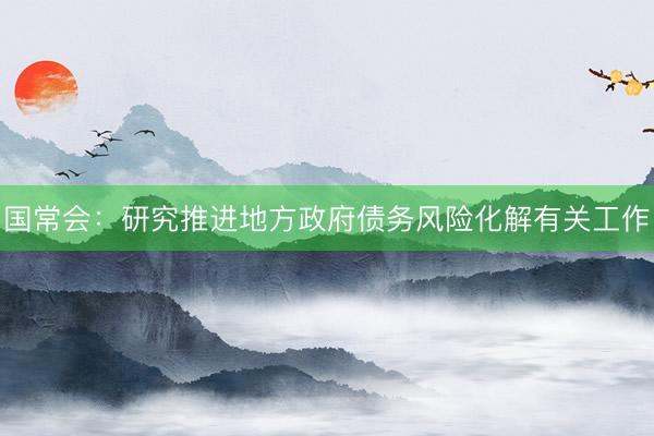 国常会：研究推进地方政府债务风险化解有关工作
