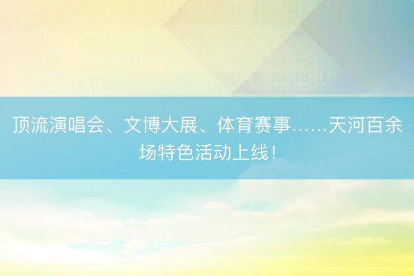 顶流演唱会、文博大展、体育赛事……天河百余场特色活动上线！