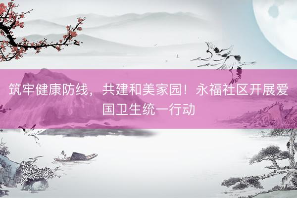筑牢健康防线，共建和美家园！永福社区开展爱国卫生统一行动