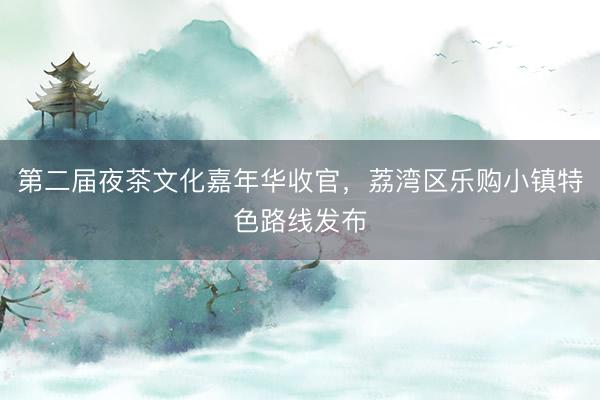 第二届夜茶文化嘉年华收官，荔湾区乐购小镇特色路线发布