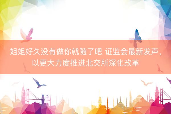 姐姐好久没有做你就随了吧 证监会最新发声，以更大力度推进北交所深化改革