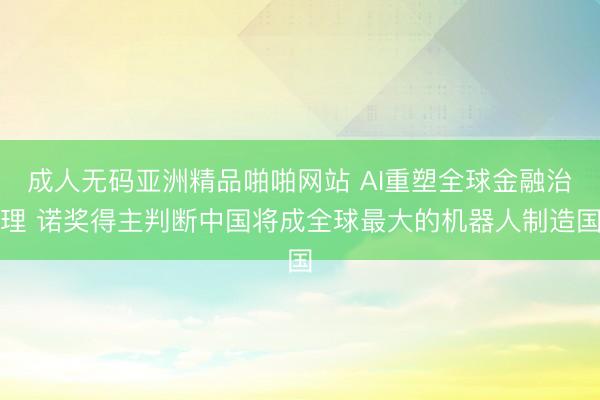 成人无码亚洲精品啪啪网站 AI重塑全球金融治理 诺奖得主判断中国将成全球最大的机器人制造国