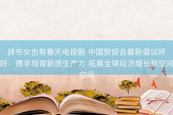 抹布女也有春天电视剧 中国贸促会最新倡议呼吁：携手培育新质生产力 拓展全球经济增长新空间