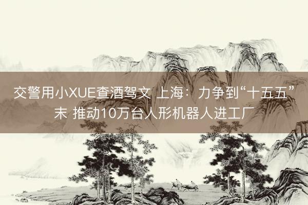 交警用小XUE查酒驾文 上海：力争到“十五五”末 推动10万台人形机器人进工厂