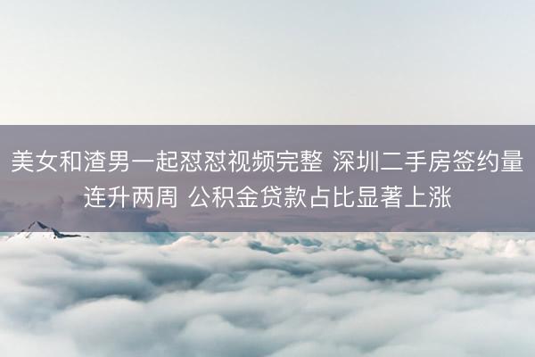美女和渣男一起怼怼视频完整 深圳二手房签约量连升两周 公积金贷款占比显著上涨