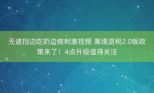 无遮挡边吃奶边做刺激视频 离境退税2.0版政策来了！4点升级值得关注
