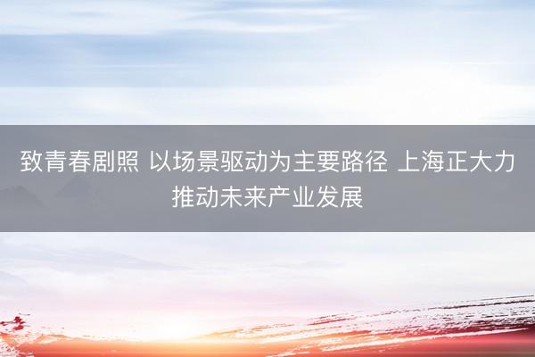 致青春剧照 以场景驱动为主要路径 上海正大力推动未来产业发展