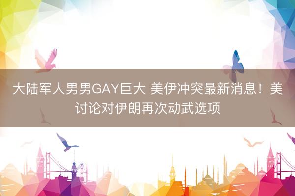 大陆军人男男GAY巨大 美伊冲突最新消息！美讨论对伊朗再次动武选项