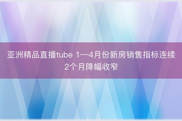 亚洲精品直播tube 1—4月份新房销售指标连续2个月降幅收窄