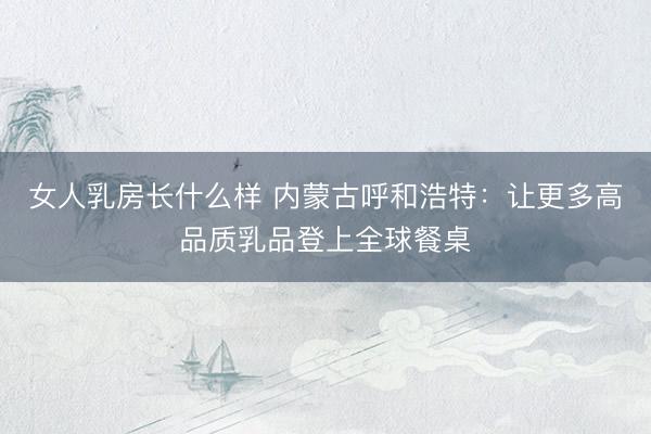 女人乳房长什么样 内蒙古呼和浩特：让更多高品质乳品登上全球餐桌