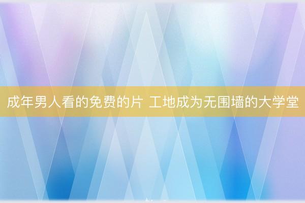 成年男人看的免费的片 工地成为无围墙的大学堂