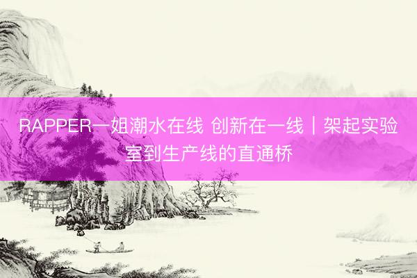 RAPPER一姐潮水在线 创新在一线｜架起实验室到生产线的直通桥