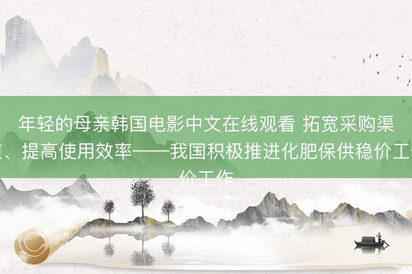 年轻的母亲韩国电影中文在线观看 拓宽采购渠道、提高使用效率——我国积极推进化肥保供稳价工作
