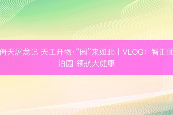 倚天屠龙记 天工开物·“园”来如此丨VLOG：智汇团泊园 领航大健康