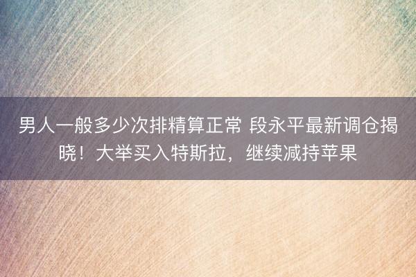 男人一般多少次排精算正常 段永平最新调仓揭晓！大举买入特斯拉，继续减持苹果