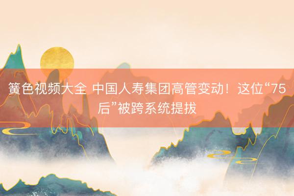 簧色视频大全 中国人寿集团高管变动！这位“75后”被跨系统提拔