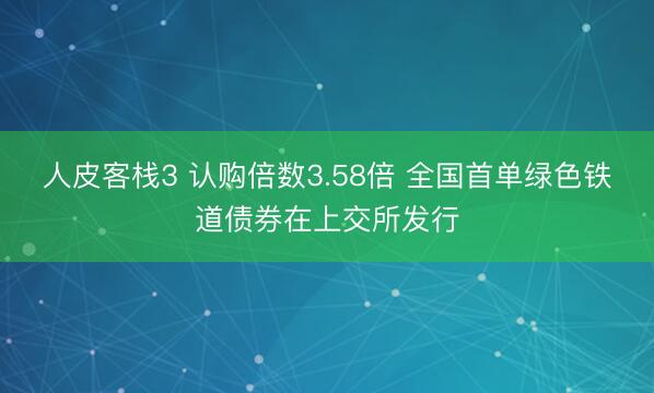 人皮客栈3 认购倍数3.58倍 全国首单绿色铁道债券在上交所发行