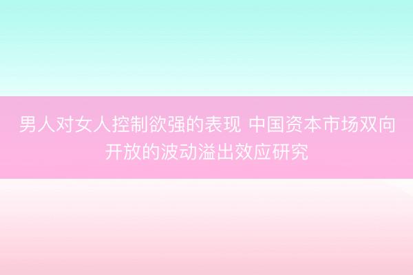 男人对女人控制欲强的表现 中国资本市场双向开放的波动溢出效应研究