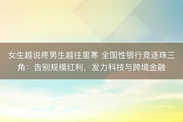 女生越说疼男生越往里寒 全国性银行竞逐珠三角：告别规模红利，发力科技与跨境金融
