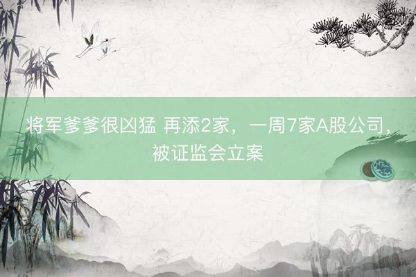 将军爹爹很凶猛 再添2家，一周7家A股公司，被证监会立案