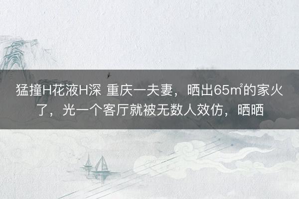 猛撞H花液H深 重庆一夫妻，晒出65㎡的家火了，光一个客厅就被无数人效仿，晒晒