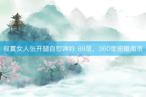 寂寞女人张开腿自慰呻吟 88层，360度俯瞰南京