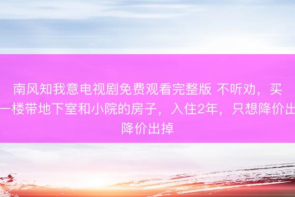 南风知我意电视剧免费观看完整版 不听劝，买了一楼带地下室和小院的房子，入住2年，只想降价出掉