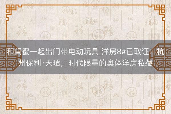 和闺蜜一起出门带电动玩具 洋房8#已取证！杭州保利·天珺，时代限量的奥体洋房私藏