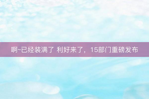 啊~已经装满了 利好来了，15部门重磅发布
