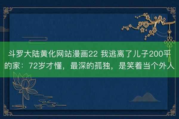 斗罗大陆黄化网站漫画22 我逃离了儿子200平的家：72岁才懂，最深的孤独，是笑着当个外人
