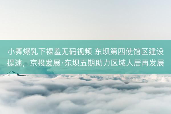 小舞爆乳下裸羞无码视频 东坝第四使馆区建设提速，京投发展·东坝五期助力区域人居再发展