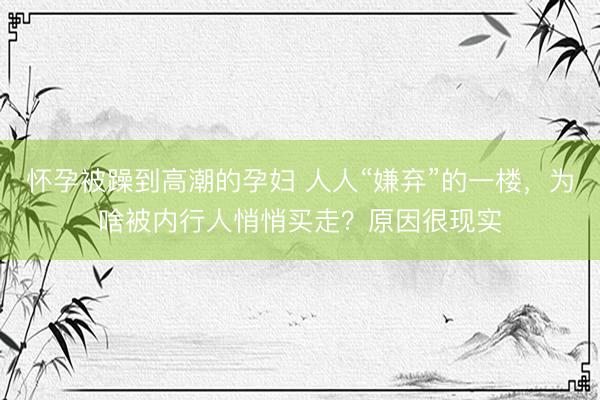 怀孕被躁到高潮的孕妇 人人“嫌弃”的一楼，为啥被内行人悄悄买走？原因很现实