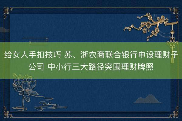 给女人手扣技巧 苏、浙农商联合银行申设理财子公司 中小行三大路径突围理财牌照