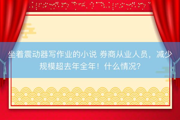 坐着震动器写作业的小说 券商从业人员,减少规模超去年全年!什么情况?