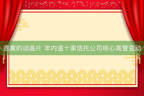 很黄的动画片 年内逾十家信托公司核心高管变动
