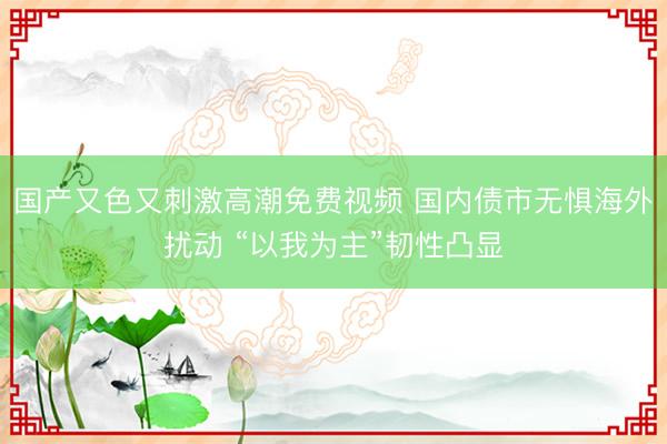 国产又色又刺激高潮免费视频 国内债市无惧海外扰动 “以我为主”韧性凸显