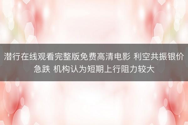 潜行在线观看完整版免费高清电影 利空共振银价急跌 机构认为短期上行阻力较大