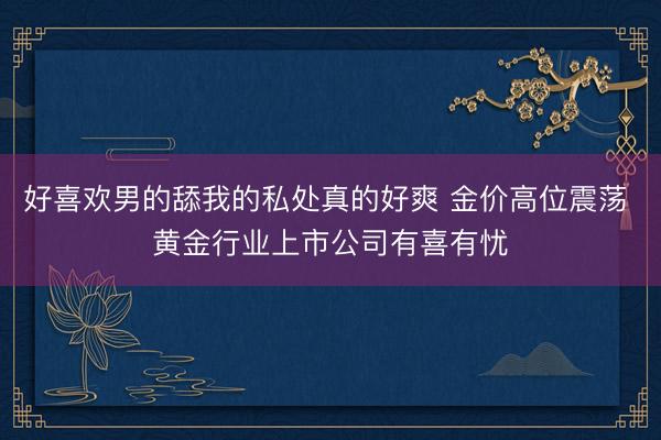 好喜欢男的舔我的私处真的好爽 金价高位震荡 黄金行业上市公司有喜有忧