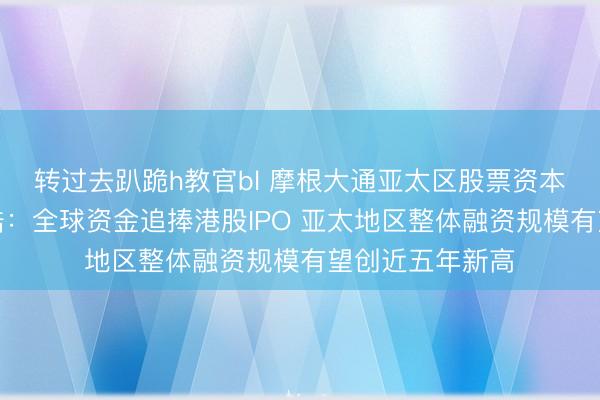 转过去趴跪h教官bl 摩根大通亚太区股票资本市场主管黄培皓：全球资金追捧港股IPO 亚太地区整体融资规模有望创近五年新高