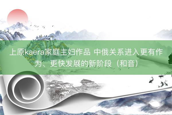 上原kaera家庭主妇作品 中俄关系进入更有作为、更快发展的新阶段（和音）